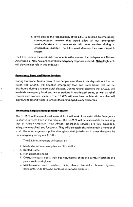4. il also be the responsibily of the E.C. 1o develop an emergency communication network that would allow al our emergency sendces/workers 1o communicate with one another during > crisis/natunal disaster. The ELC. must develop their own dispatch system. The £1.C.is one of the mostvital components inthe successof an independen Afrikan- Amerikan (. New Afikan).controlled emergency response network. Notes Hightech willplay 3 major ole in this endeavor. ‘Emergency Faod and Water Services. During Huricane Katrng many of our People went three to six days without food or water. The EFWS. wil estabiish emergency food and water banks that wil be disributed during 3 criss/naural disaster. During natural disaters the EF WS, il establish emergency food and water stations in unaffected areas, a5 well a5 elel centers and evacuee shelters. The EFWS. will also have mobile kitchens that wil disribute food and wate to familes that ae apped n ffected areas. Emergency Logistic Management Network The € LMN.willbe 3 moliask network fort wil work closely with ll he Emergency Response Services sted i tis manual. The E.LMN. wilbe responsibl for ensuring that all Aldkan Amerikan (New Afikan) emergency serices are fully equipped. adequately supplied, and unctional. They willalso estabish and maintsin a numberof stockpiles of emergency supplies throughout their jurisdiction in areas designed by the emergency survey unit € 5.U.) The €.LMN.inventory wil consistof- Medical equipmentsupples, and fst i it Borted water. Nonperishable food. ot ain conts, boots, wool beanies, thermal shins and pants, sweatshins and pant, socks 3nd gloves 5. Matchesiwaterproof matches, fts, flares, fre wicks, buane lighters, fashights Olde Brookiyn Lanterns, instabulbs, batteries